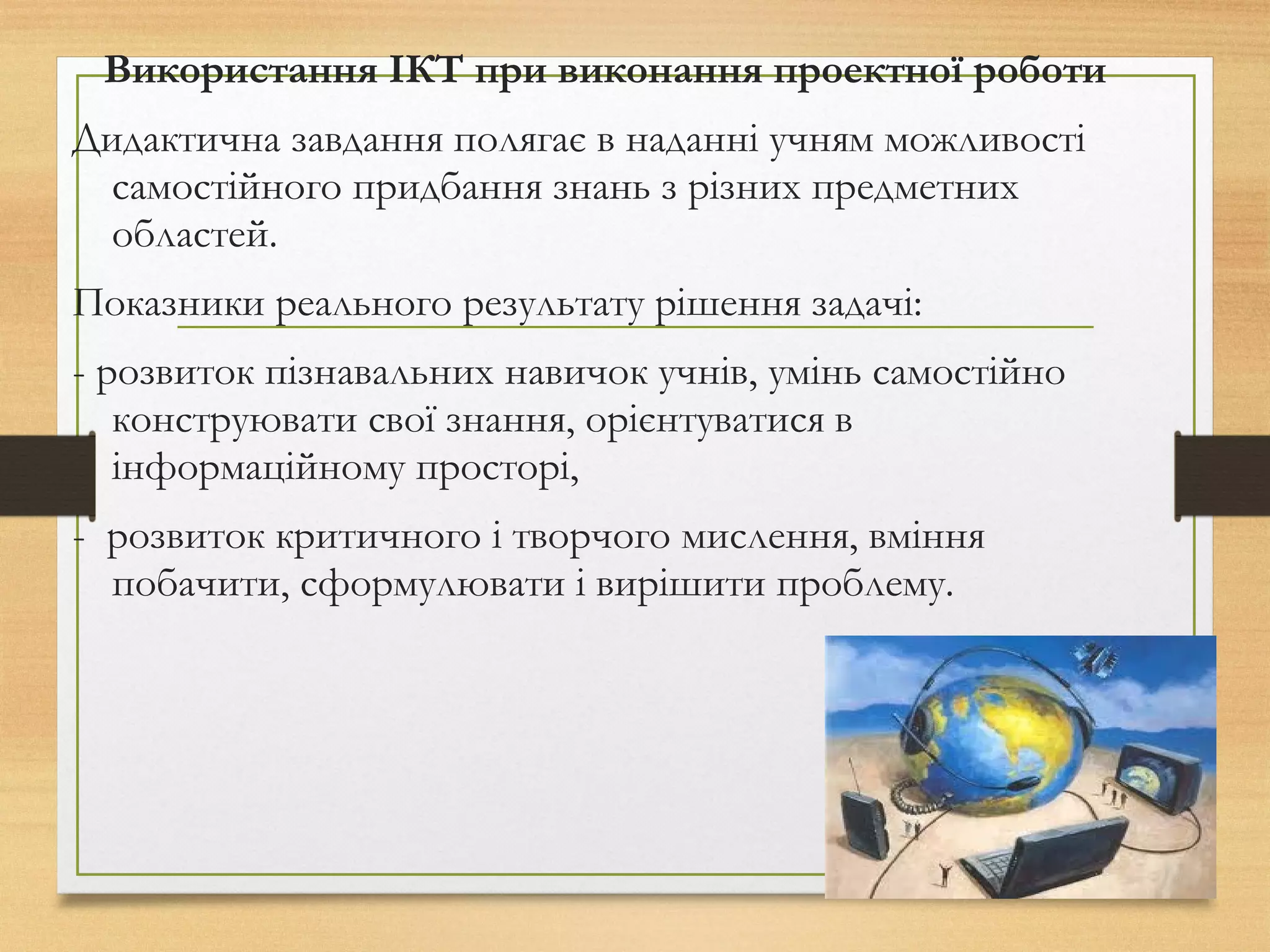 Використання ІКТ при виконання проектної роботи
Дидактична завдання полягає в наданні учням можливості
самостійного придбання знань з різних предметних
областей.
Показники реального результату рішення задачі:
- розвиток пізнавальних навичок учнів, умінь самостійно
конструювати свої знання, орієнтуватися в
інформаційному просторі,
- розвиток критичного і творчого мислення, вміння
побачити, сформулювати і вирішити проблему.
 