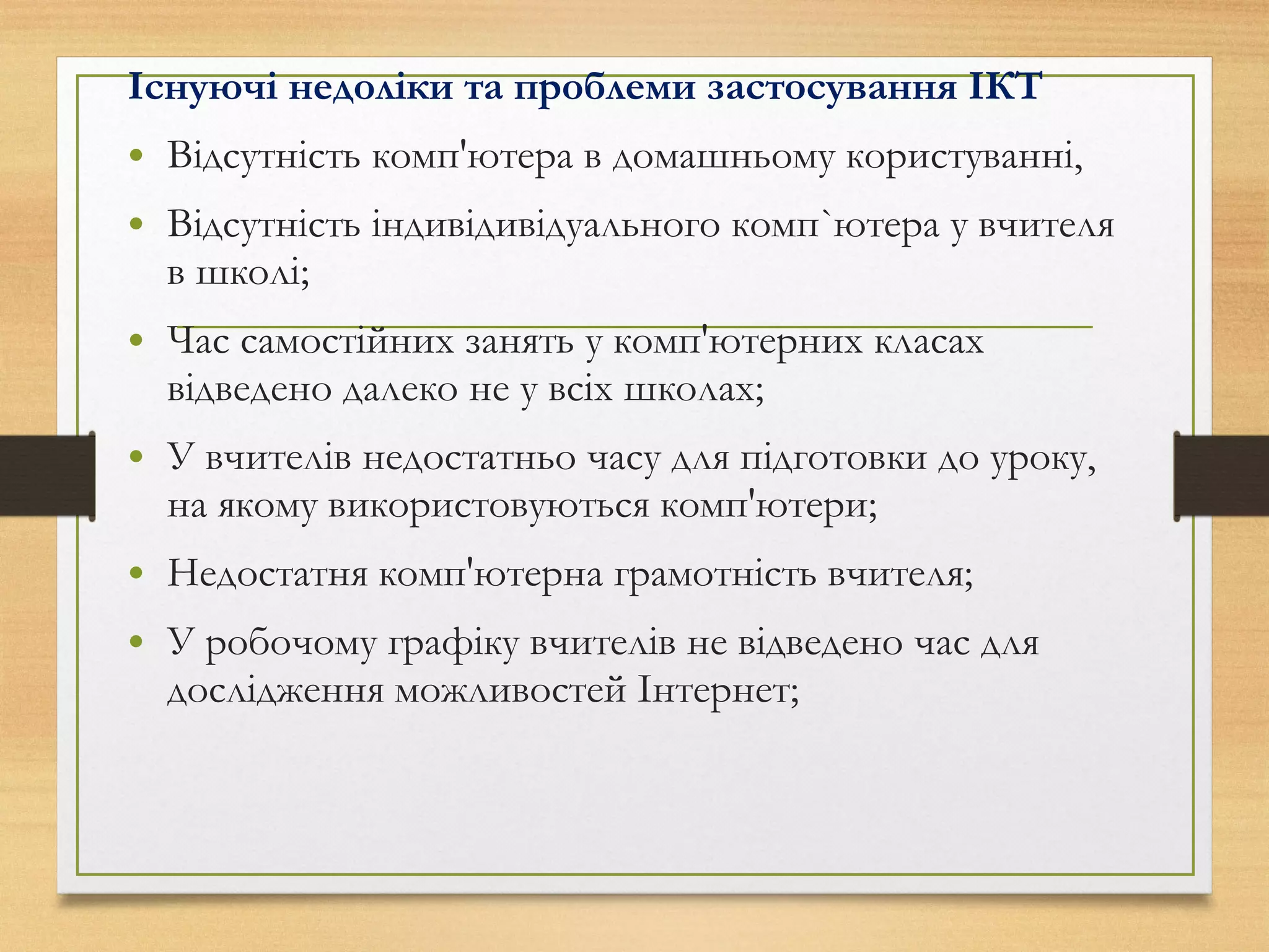 Існуючі недоліки та проблеми застосування ІКТ
• Відсутність комп'ютера в домашньому користуванні,
• Відсутність індивідивідуального комп`ютера у вчителя
в школі;
• Час самостійних занять у комп'ютерних класах
відведено далеко не у всіх школах;
• У вчителів недостатньо часу для підготовки до уроку,
на якому використовуються комп'ютери;
• Недостатня комп'ютерна грамотність вчителя;
• У робочому графіку вчителів не відведено час для
дослідження можливостей Інтернет;
 