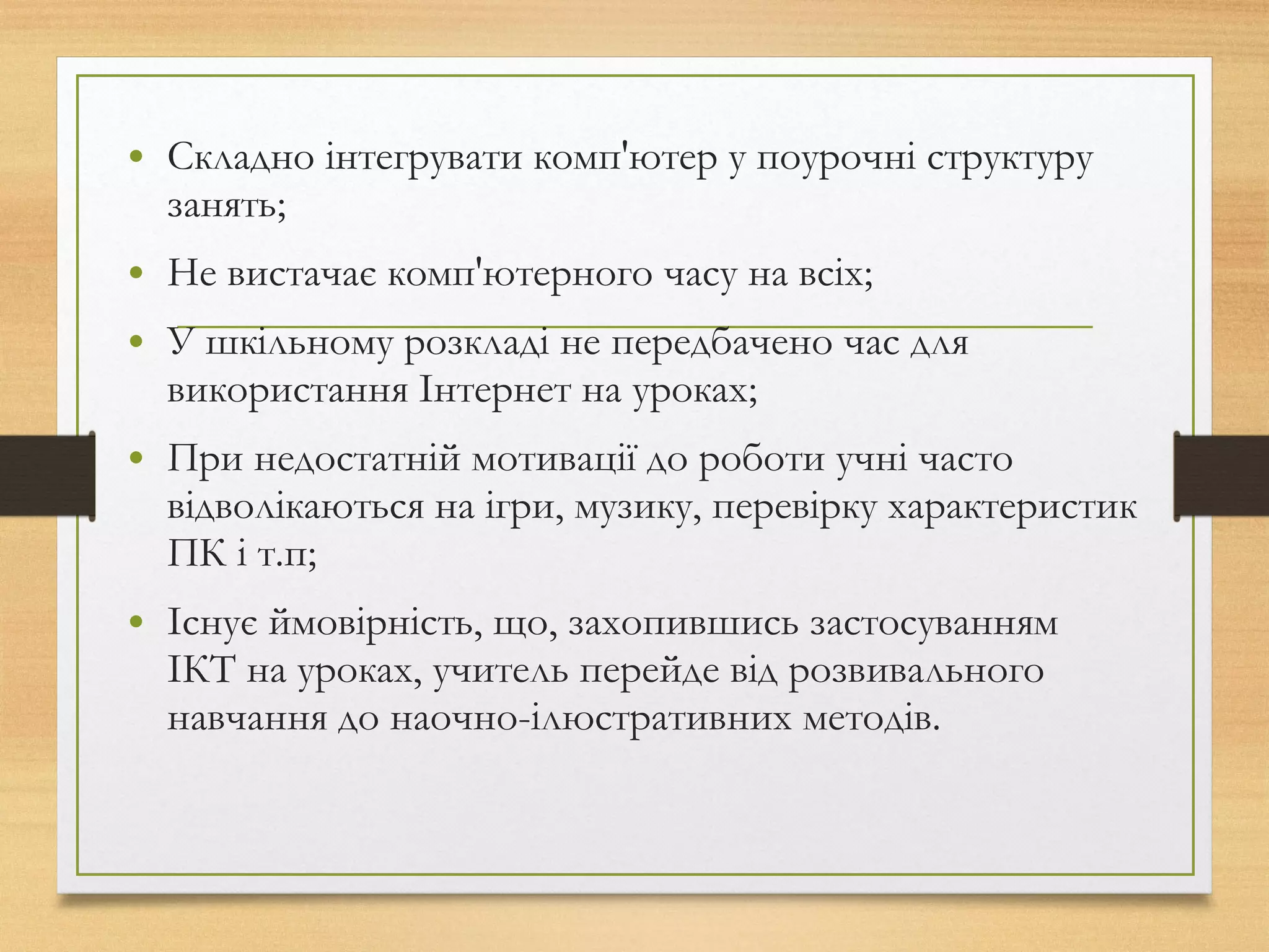 • Складно інтегрувати комп'ютер у поурочні структуру
занять;
• Не вистачає комп'ютерного часу на всіх;
• У шкільному розкладі не передбачено час для
використання Інтернет на уроках;
• При недостатній мотивації до роботи учні часто
відволікаються на ігри, музику, перевірку характеристик
ПК і т.п;
• Існує ймовірність, що, захопившись застосуванням
ІКТ на уроках, учитель перейде від розвивального
навчання до наочно-ілюстративних методів.
 
