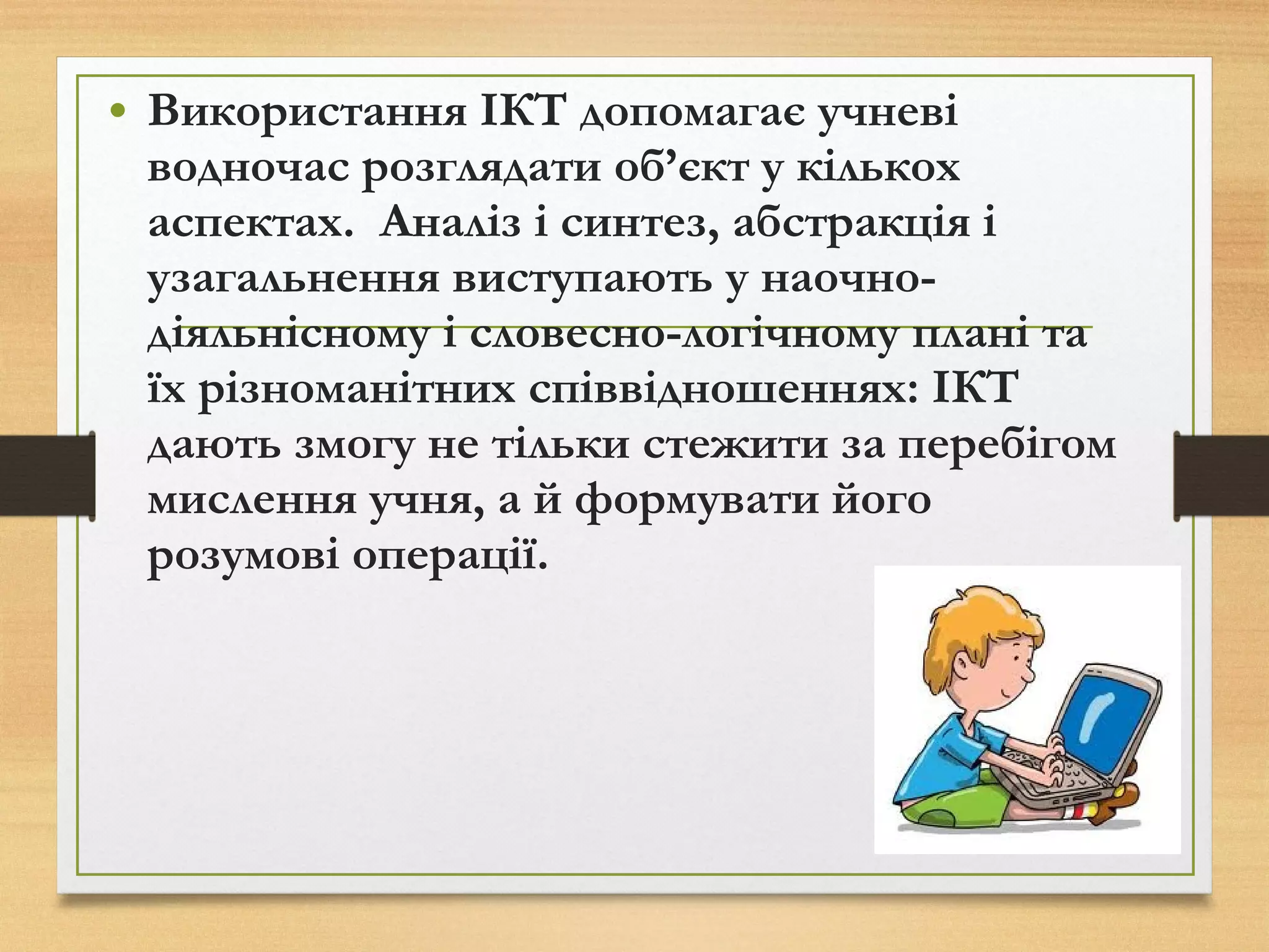 • Використання ІКТ допомагає учневі
водночас розглядати об’єкт у кількох
аспектах. Аналіз і синтез, абстракція і
узагальнення виступають у наочно-
діяльнісному і словесно-логічному плані та
їх різноманітних співвідношеннях: ІКТ
дають змогу не тільки стежити за перебігом
мислення учня, а й формувати його
розумові операції.
 