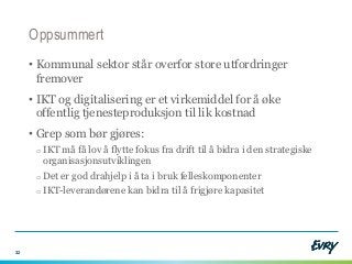 Oppsummert
• Kommunal sektor står overfor store utfordringer
fremover
• IKT og digitalisering er et virkemiddel for å øke
offentlig tjenesteproduksjon til lik kostnad
• Grep som bør gjøres:
o IKT må få lov å flytte fokus fra drift til å bidra i den strategiske
organisasjonsutviklingen
o Det er god drahjelp i å ta i bruk felleskomponenter
o IKT-leverandørene kan bidra til å frigjøre kapasitet
32
 