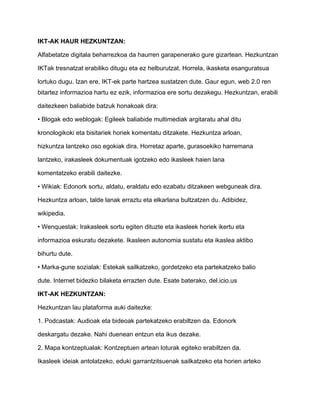 IKT-AK HAUR HEZKUNTZAN: 
Alfabetatze digitala beharrezkoa da haurren garapenerako gure gizartean. Hezkuntzan 
IKTak tresnatzat erabiliko ditugu eta ez helburutzat. Horrela, ikasketa esanguratsua 
lortuko dugu. Izan ere, IKT-ek parte hartzea sustatzen dute. Gaur egun, web 2.0 ren 
bitartez informazioa hartu ez ezik, informazioa ere sortu dezakegu. Hezkuntzan, erabili 
daitezkeen baliabide batzuk honakoak dira: 
• Blogak edo weblogak: Egileek baliabide multimediak argitaratu ahal ditu 
kronologikoki eta bisitariek horiek komentatu ditzakete. Hezkuntza arloan, 
hizkuntza lantzeko oso egokiak dira. Horretaz aparte, gurasoekiko harremana 
lantzeko, irakasleek dokumentuak igotzeko edo ikasleek haien lana 
komentatzeko erabili daitezke. 
• Wikiak: Edonork sortu, aldatu, eraldatu edo ezabatu ditzakeen webguneak dira. 
Hezkuntza arloan, talde lanak erraztu eta elkarlana bultzatzen du. Adibidez, 
wikipedia. 
• Wenquestak: Irakasleek sortu egiten dituzte eta ikasleek horiek ikertu eta 
informazioa eskuratu dezakete. Ikasleen autonomia sustatu eta ikaslea aktibo 
bihurtu dute. 
• Marka-gune sozialak: Estekak sailkatzeko, gordetzeko eta partekatzeko balio 
dute. Internet bidezko bilaketa errazten dute. Esate baterako, del.icio.us 
IKT-AK HEZKUNTZAN: 
Hezkuntzan lau plataforma auki daitezke: 
1. Podcastak: Audioak eta bideoak partekatzeko erabiltzen da. Edonork 
deskargatu dezake. Nahi duenean entzun eta ikus dezake. 
2. Mapa kontzeptualak: Kontzeptuen artean loturak egiteko erabiltzen da. 
Ikasleek ideiak antolatzeko, eduki garrantzitsuenak sailkatzeko eta horien arteko 
 