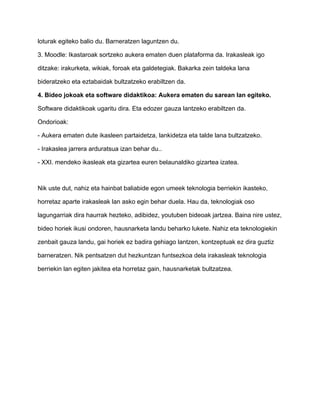 loturak egiteko balio du. Barneratzen laguntzen du. 
3. Moodle: Ikastaroak sortzeko aukera ematen duen plataforma da. Irakasleak igo 
ditzake: irakurketa, wikiak, foroak eta galdetegiak. Bakarka zein taldeka lana 
bideratzeko eta eztabaidak bultzatzeko erabiltzen da. 
4. Bideo jokoak eta software didaktikoa: Aukera ematen du sarean lan egiteko. 
Software didaktikoak ugaritu dira. Eta edozer gauza lantzeko erabiltzen da. 
Ondorioak: 
- Aukera ematen dute ikasleen partaidetza, lankidetza eta talde lana bultzatzeko. 
- Irakaslea jarrera arduratsua izan behar du.. 
- XXI. mendeko ikasleak eta gizartea euren belaunaldiko gizartea izatea. 
Nik uste dut, nahiz eta hainbat baliabide egon umeek teknologia berriekin ikasteko, 
horretaz aparte irakasleak lan asko egin behar duela. Hau da, teknologiak oso 
lagungarriak dira haurrak hezteko, adibidez, youtuben bideoak jartzea. Baina nire ustez, 
bideo horiek ikusi ondoren, hausnarketa landu beharko lukete. Nahiz eta teknologiekin 
zenbait gauza landu, gai horiek ez badira gehiago lantzen, kontzeptuak ez dira guztiz 
barneratzen. Nik pentsatzen dut hezkuntzan funtsezkoa dela irakasleak teknologia 
berriekin lan egiten jakitea eta horretaz gain, hausnarketak bultzatzea. 
