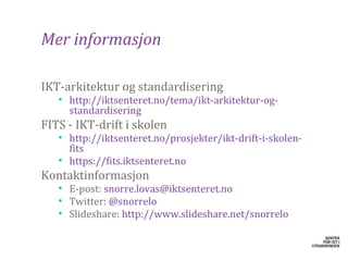 Mer informasjon

​IKT-arkitektur og standardisering
   • http://iktsenteret.no/tema/ikt-arkitektur-og-
     standardisering
​FITS - IKT-drift i skolen
   • http://iktsenteret.no/prosjekter/ikt-drift-i-skolen-
     fits
   • https://fits.iktsenteret.no
Kontaktinformasjon
   • E-post: snorre.lovas@iktsenteret.no
   • Twitter: @snorrelo
   • ݺߣshare: http://www.slideshare.net/snorrelo
 