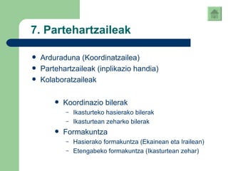 7. Partehartzaileak Arduraduna (Koordinatzailea) Partehartzaileak (inplikazio handia) Kolaboratzaileak Koordinazio bilerak Ikasturteko hasierako bilerak Ikasturtean zeharko bilerak Formakuntza Hasierako formakuntza (Ekainean eta Irailean) Etengabeko formakuntza (Ikasturtean zehar) 