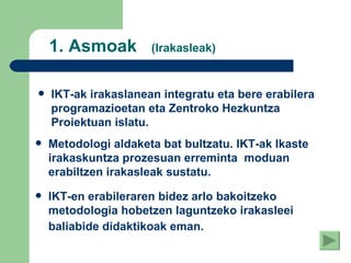 1.  Asmoak  (Irakasleak) IKT-ak irakaslanean integratu eta bere erabilera programazioetan eta Zentroko Hezkuntza Proiektuan islatu .   Metodologi aldaketa bat bultzatu. IKT-ak Ikaste irakaskuntza prozesuan erreminta  moduan erabiltzen irakasleak sustatu . IKT-en erabileraren bidez arlo bakoitzeko metodologia hobetzen laguntzeko irakasleei baliabide didaktikoak eman.   