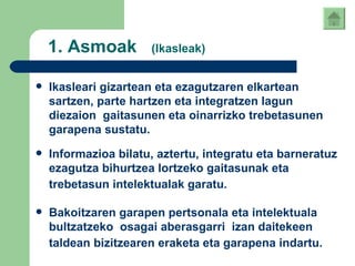 1.  Asmoak  (Ikasleak) Ikasleari gizartean eta ezagutzaren elkartean sartzen, parte hartzen eta integratzen lagun diezaion  gaitasunen eta oinarrizko trebetasunen garapena sustatu .   Informazioa bilatu, aztertu, integratu eta barneratuz ezagutza bihurtzea lortzeko gaitasunak eta trebetasun intelektualak garatu.   Bakoitzaren garapen pertsonala eta intelektuala bultzatzeko  osagai aberasgarri  izan daitekeen taldean bizitzearen eraketa eta garapena indartu.   