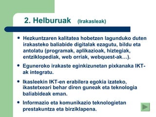2. Helburuak  (Irakasleak) Hezkuntzaren kalitatea hobetzen lagunduko duten irakasteko baliabide digitalak ezagutu, bildu eta antolatu (programak, aplikazioak, hiztegiak, entziklopediak, web orriak, webquest-ak…). Eguneroko irakaste eginkizunetan pixkanaka IKT-ak integratu.   Ikasleekin IKT-en erabilera egokia izateko, ikastetxeari behar diren guneak eta teknologia baliabideak eman.   Informazio eta komunikazio teknologietan prestakuntza eta birziklapena.   