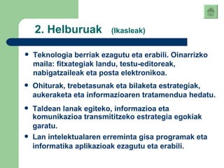2. Helburuak  (Ikasleak) Teknologia berriak ezagutu eta erabili. Oinarrizko maila: fitxategiak landu, testu-editoreak, nabigatzaileak eta posta elektronikoa.   Ohiturak, trebetasunak eta bilaketa estrategiak, aukeraketa eta informazioaren tratamendua hedatu.   Taldean lanak egiteko, informazioa eta komunikazioa transmititzeko estrategia egokiak garatu.   Lan intelektualaren erreminta gisa programak eta informatika aplikazioak ezagutu eta erabili.   