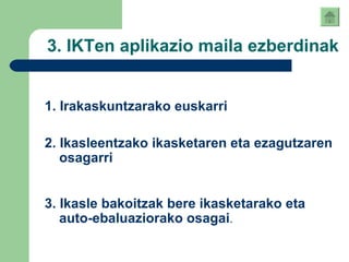 3. IKTen aplikazio maila ezberdinak 1. Irakaskuntzarako euskarri 2. Ikasleentzako ikasketaren eta ezagutzaren osagarri   3. Ikasle bakoitzak bere ikasketarako eta auto-ebaluaziorako osagai . 