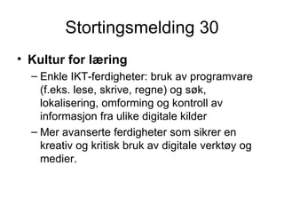 Stortingsmelding 30 Kultur for læring Enkle IKT-ferdigheter: bruk av programvare (f.eks. lese, skrive, regne) og søk, lokalisering, omforming og kontroll av informasjon fra ulike digitale kilder  Mer avanserte ferdigheter som sikrer en kreativ og kritisk bruk av digitale verktøy og medier.  