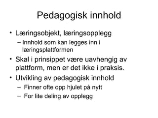 Pedagogisk innhold Læringsobjekt, læringsopplegg Innhold som kan legges inn i læringsplattformen Skal i prinsippet være uavhengig av plattform, men er det ikke i praksis. Utvikling av pedagogisk innhold Finner ofte opp hjulet på nytt For lite deling av opplegg 