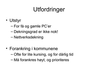 Utfordringer Utstyr For få og gamle PC’er Dekningsgrad er ikke nok! Nettverksdekning Forankring i kommunene Ofte for lite kursing, og for dårlig tid Må forankres høyt, og prioriteres 