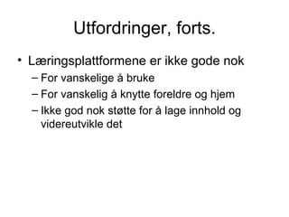 Utfordringer, forts. Læringsplattformene er ikke gode nok For vanskelige å bruke For vanskelig å knytte foreldre og hjem Ikke god nok støtte for å lage innhold og videreutvikle det 