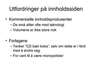 Utfordringer på innholdssiden Kommersielle innholdsprodusenter De små sliter ofte med teknologi Volumene er ikke store nok Forlagene Tenker ”CD baki boka”, selv om dette er i ferd med å endre seg. For vant til å være monopolister 