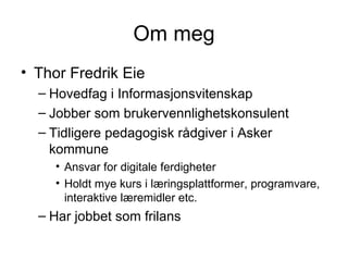 Om meg Thor Fredrik Eie Hovedfag i Informasjonsvitenskap Jobber som brukervennlighetskonsulent Tidligere pedagogisk rådgiver i Asker kommune Ansvar for digitale ferdigheter Holdt mye kurs i læringsplattformer, programvare, interaktive læremidler etc. Har jobbet som frilans 