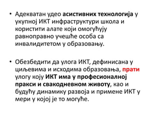 • Адекватан удео асистивних технологија у
укупној ИКТ инфраструктури школа и
користити алате који омогућују
равноправно учешће особа са
инвалидитетом у образовању.
• Обезбедити да улога ИКТ, дефинисана у
циљевима и исходима образовања, прати
улогу коју ИКТ има у професионалној
пракси и свакодневном животу, као и
будућу динамику развоја и примене ИКТ у
мери у којој је то могуће.
 