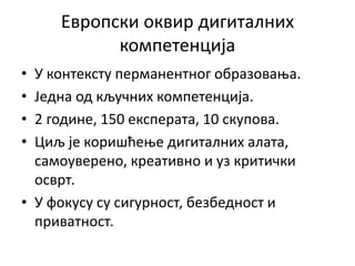 Европски оквир дигиталних
компетенција
• У контексту перманентног образовања.
• Једна од кључних компетенција.
• 2 године, 150 експерата, 10 скупова.
• Циљ је коришћење дигиталних алата,
самоуверено, креативно и уз критички
осврт.
• У фокусу су сигурност, безбедност и
приватност.
 