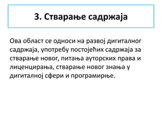 3. Стварање садржаја
Ова област се односи на развој дигиталног
садржаја, употребу постојећих садржаја за
стварање новог, питања ауторских права и
лиценцирања, стварање новог знања у
дигиталној сфери и програмирње.
 