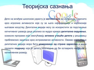 Дете на млађем школском узрасту је мотивисано да истражује, нарочито
кроз игролике активности које су за њега најприродније и најблискије
његовом искуству. Дигитални медији могу се искористити за подстицање
когнитивног развоја деце уколико се мудро креира дигитално окружење,
осмисле програми који омогућавају активно учешће детета у решавању
проблемских задатака кроз истраживачке активности. Овакво коришћење
дигиталних медија мора бити усмеравано од стране одраслих и мора
пружати подршку која је детету неопходна да би остварило напредак у
когнитивном развоју.
Теоријска сазнања
 