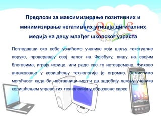 Предлози за максимизирање позитивних и
минимизирање негативних утицаја дигиталних
медија на децу млађег школског узраста
Погледавши око себе уочићемо ученике који шаљу текстуалне
поруке, проверавају свој налог на Фејсбуку, пишу на својим
блоговима, играју игрице, или раде све то истовремено. Њихово
ангажовање у коришћењу технологија је огромно. Замислимо
могућност када би наставници могли да задобију пажњу ученика
коришћењем управо тих технологија у образовне сврхе.
 