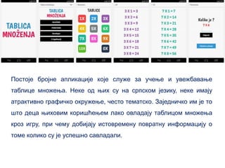 Постоје бројне апликације које служе за учење и увежбавање
таблице множења. Неке од њих су на српском језику, неке имају
атрактивно графичко окружење, често тематско. Заједничко им је то
што деца њиховим коришћењем лако овладају таблицом множења
кроз игру, при чему добијају истовремену повратну информацију о
томе колико су је успешно савладали.
 