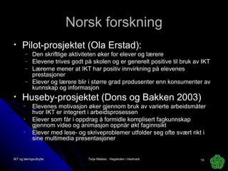 Norsk forskning Pilot-prosjektet (Ola Erstad): Den skriftlige aktiviteten øker for elever og lærere Elevene trives godt på skolen og er generelt positive til bruk av IKT Lærerne mener at IKT har positiv innvirkning på elevenes prestasjoner Elever og lærere blir i større grad produsenter enn konsumenter av kunnskap og informasjon Huseby-prosjektet (Dons og Bakken 2003) Elevenes motivasjon øker gjennom bruk av varierte arbeidsmåter hvor IKT er integrert i arbeidsprosessen  Elever som får i oppdrag å formidle komplisert fagkunnskap gjennom video og animasjon oppnår økt faginnsikt Elever med lese- og skriveproblemer utfolder seg ofte svært rikt i sine multimedia presentasjoner IKT og læringsutbytte Terje Mølster,  Høgskolen i Hedmark 