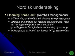Nordisk undersøking Elearning Nordic 2006  (Rambøll Management): IKT har ein positiv effekt på elevane sine prestasjonar Effekten er størst på dei faglege prestasjonane, men det har også ein positiv verknad på dei grunnleggande ferdigheitene som lesing og skriving Indikasjon på at jo meir ein brukar IKT jo større effekt IKT og læringsutbytte Terje Mølster,  Høgskolen i Hedmark 