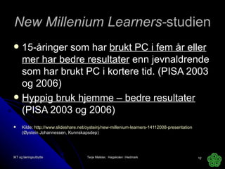 New Millenium Learners- studien 15-åringer som har  brukt PC i fem år eller mer har bedre resultater  enn jevnaldrende som har brukt PC i kortere tid. (PISA 2003 og 2006) Hyppig bruk hjemme – bedre resultater  (PISA 2003 og 2006) Kilde:  http://www.slideshare.net/oysteinj/new-millenium-learners-14112008-presentation   (Øystein Johannessen, Kunnskapsdep) IKT og læringsutbytte Terje Mølster,  Høgskolen i Hedmark 