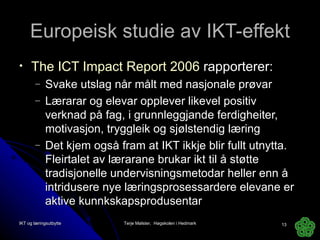 Europeisk studie av IKT-effekt The ICT Impact Report 2006  rapporterer: Svake utslag når målt med nasjonale prøvar Lærarar og elevar opplever likevel positiv verknad på fag, i grunnleggjande ferdigheiter, motivasjon, tryggleik og sjølstendig læring Det kjem også fram at IKT ikkje blir fullt utnytta. Fleirtalet av lærarane brukar ikt til å støtte tradisjonelle undervisningsmetodar heller enn å intridusere nye læringsprosessardere elevane er aktive kunnkskapsprodusentar IKT og læringsutbytte Terje Mølster,  Høgskolen i Hedmark 