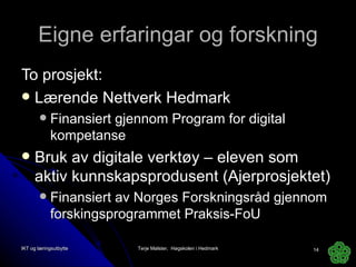 Eigne erfaringar og forskning To prosjekt: Lærende Nettverk Hedmark Finansiert gjennom Program for digital kompetanse Bruk av digitale verktøy – eleven som aktiv kunnskapsprodusent (Ajerprosjektet) Finansiert av Norges Forskningsråd gjennom forskingsprogrammet Praksis-FoU IKT og læringsutbytte Terje Mølster,  Høgskolen i Hedmark 