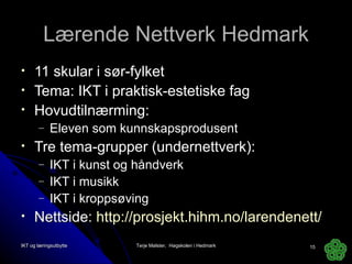 Lærende Nettverk Hedmark 11 skular i sør-fylket Tema: IKT i praktisk-estetiske fag Hovudtilnærming:  Eleven som kunnskapsprodusent Tre tema-grupper (undernettverk): IKT i kunst og håndverk IKT i musikk IKT i kroppsøving Nettside:  http://prosjekt.hihm.no/larendenett/   IKT og læringsutbytte Terje Mølster,  Høgskolen i Hedmark 