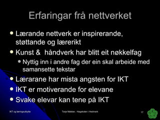 Erfaringar frå nettverket Lærande nettverk er inspirerande, støttande og lærerikt Kunst &  håndverk har blitt eit nøkkelfag Nyttig inn i andre fag der ein skal arbeide med samansette tekstar Lærarane har mista angsten for IKT IKT er motiverande for elevane Svake elevar kan tene på IKT IKT og læringsutbytte Terje Mølster,  Høgskolen i Hedmark 