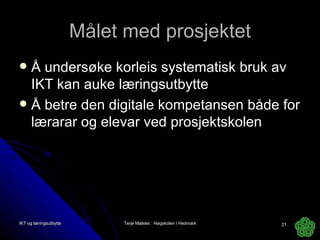Målet med prosjektet Å undersøke korleis systematisk bruk av IKT kan auke læringsutbytte Å betre den digitale kompetansen både for lærarar og elevar ved prosjektskolen  IKT og læringsutbytte Terje Mølster,  Høgskolen i Hedmark 