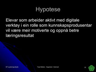 Hypotese Elevar som arbeider aktivt med digitale verktøy i ein rolle som kunnskapsprodusentar vil være meir motiverte og oppnå betre læringsresultat IKT og læringsutbytte Terje Mølster,  Høgskolen i Hedmark 