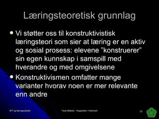 Læringsteoretisk grunnlag Vi støtter oss til konstruktivistisk læringsteori som sier at læring er en aktiv og sosial prosess: elevene ”konstruerer” sin egen kunnskap i samspill med hverandre og med omgivelsene Konstruktivismen omfatter mange varianter hvorav noen er mer relevante enn andre  IKT og læringsutbytte Terje Mølster,  Høgskolen i Hedmark 