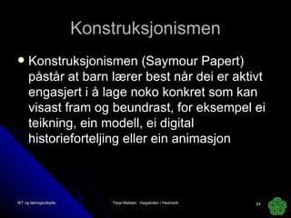 Konstruksjonismen Konstruksjonismen (Saymour Papert) påstår at barn lærer best når dei er aktivt engasjert i å lage noko konkret som kan visast fram og beundrast, for eksempel ei teikning, ein modell, ei digital historieforteljing eller ein animasjon IKT og læringsutbytte Terje Mølster,  Høgskolen i Hedmark 