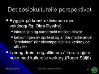 Det sosiokulturelle perspektivet Byggjer på konstruktivismen men vektlegg(iflg. Olga Dysthe): interaksjon og samarbeid mellom elevar betydningen av språket og andre medierande ”artefakter” (for eksempel digitale verktøy og uttrykk) Læring dreier seg alltid om å læra å gjere noko med kulturelle verktøy (Roger Säljö) IKT og læringsutbytte Terje Mølster,  Høgskolen i Hedmark 