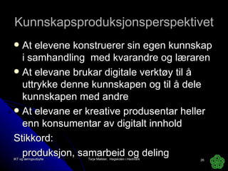 Kunnskapsproduksjonsperspektivet At elevene konstruerer sin egen kunnskap i samhandling  med kvarandre og læraren At elevane brukar digitale verktøy til å uttrykke denne kunnskapen og til å dele kunnskapen med andre At elevane er kreative produsentar heller enn konsumentar av digitalt innhold Stikkord:  produksjon, samarbeid og deling IKT og læringsutbytte Terje Mølster,  Høgskolen i Hedmark 