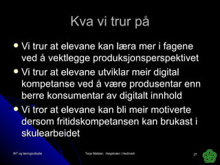 Kva vi trur på Vi trur at elevane kan læra mer i fagene ved å vektlegge produksjonsperspektivet Vi trur at elevane utviklar meir digital kompetanse ved å være produsentar enn berre konsumentar av digitalt innhold Vi tror at elevane kan bli meir motiverte dersom fritidskompetansen kan brukast i skulearbeidet IKT og læringsutbytte Terje Mølster,  Høgskolen i Hedmark 