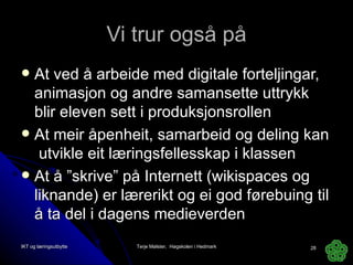 Vi trur også på At ved å arbeide med digitale forteljingar, animasjon og andre samansette uttrykk blir eleven sett i produksjonsrollen At meir åpenheit, samarbeid og deling kan  utvikle eit læringsfellesskap i klassen At å ”skrive” på Internett (wikispaces og liknande) er lærerikt og ei god førebuing til å ta del i dagens medieverden IKT og læringsutbytte Terje Mølster,  Høgskolen i Hedmark 