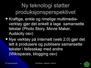 Ny teknologi støtter produksjonsperspektivet Kraftige, enkle og rimelige multimedia-verktøy gjer det enkelt å lage  samansette tekstar (Photo Story, Movie Maker, Audacity osv) Nye verktøy på Internett (web 2.0) gjer det lett å produsere og publisere samansette tekster i fellesskap med andre (Wikispaces, blogging osv) IKT og læringsutbytte Terje Mølster,  Høgskolen i Hedmark 