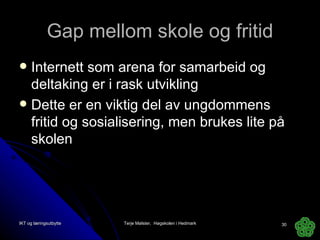 Gap mellom skole og fritid Internett som arena for samarbeid og deltaking er i rask utvikling Dette er en viktig del av ungdommens fritid og sosialisering, men brukes lite på skolen IKT og læringsutbytte Terje Mølster,  Høgskolen i Hedmark 
