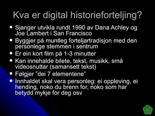 Kva er digital historieforteljing? Sjanger utvikla rundt 1990 av Dana Achley og Joe Lambert i San Francisco Byggjer på muntleg forteljartradisjon med den personlege stemmen i sentrum Er ein kort film på 1-3 minutter  Kan innehalde bilete, tekst, musikk, små videosnuttar (samansett tekst) Følgjer ”dei 7 elementene” Innhaldet skal vera personleg: ei oppleving, ei hending, noko du brenn for, noko som har betydd mykje for deg osv 