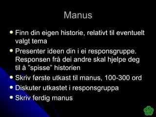 Manus Finn din eigen historie, relativt til eventuelt valgt tema Presenter ideen din i ei responsgruppe. Responsen frå dei andre skal hjelpe deg til å ”spisse” historien Skriv første utkast til manus, 100-300 ord Diskuter utkastet i responsgruppa Skriv ferdig manus  