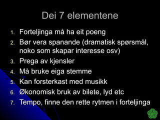 Dei 7 elementene Forteljinga må ha eit poeng Bør vera spanande (dramatisk spørsmål, noko som skapar interesse osv) Prega av kjensler Må bruke eiga stemme Kan forsterkast med musikk Økonomisk bruk av bilete, lyd etc Tempo, finne den rette rytmen i forteljinga 