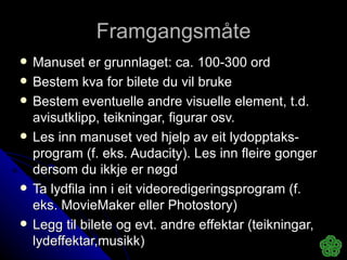 Framgangsmåte Manuset er grunnlaget: ca. 100-300 ord Bestem kva for bilete du vil bruke Bestem eventuelle andre visuelle element, t.d. avisutklipp, teikningar, figurar osv. Les inn manuset ved hjelp av eit lydopptaks-program (f. eks. Audacity). Les inn fleire gonger dersom du ikkje er nøgd Ta lydfila inn i eit videoredigeringsprogram (f. eks. MovieMaker eller Photostory) Legg til bilete og evt. andre effektar (teikningar, lydeffektar,musikk) 