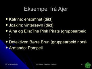Eksempel frå Ajer Katrine: ensomhet (dikt) Joakim: vintersøvn (dikt) Aina og Ella:The Pink Pirats (gruppearbeid engelsk ) Detektiven Børre Brun (gruppearbeid norsk) Armando: Pompeii IKT og læringsutbytte Terje Mølster,  Høgskolen i Hedmark 