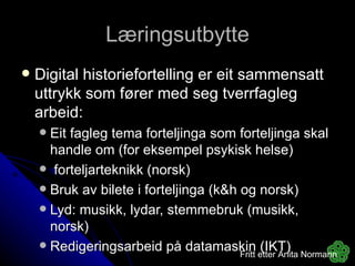 Læringsutbytte Digital historiefortelling er eit sammensatt uttrykk som fører med seg tverrfagleg arbeid: Eit fagleg tema forteljinga som forteljinga skal handle om (for eksempel psykisk helse) forteljarteknikk (norsk) Bruk av bilete i forteljinga (k&h og norsk) Lyd: musikk, lydar, stemmebruk (musikk, norsk) Redigeringsarbeid på datamaskin (IKT) Fritt etter Anita Normann 