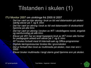 Tilstanden i skulen (1) ITU Monitor 2007  om utviklinga frå 2005 til 2007 Det har vært en klar økning i bruk av tid ved datamaskin på skolen særlig elever på 7. og 9. trinn Det har vært en økning i bruk av tid ved datamaskin til skolearbeid hjemme på alle trinn Det har vært en økning i bruken av IKT i skolefagene norsk, engelsk og samfunnsfag på alle trinn  Elever på VK1 har en langt hyppigere bruk av IKT innen alle former for pedagogisk arbeid enn elever på 7. og 9. trinn IKT brukes fortsatt mest til Internett-søk og Office-programmer Digitale læringsressurser brukes lite i grunnskolen Det er fortsatt liten bruk av multimedia på skolen, men mer enn i 2005 Elever bruker multimedia i langt større grad hjemme enn på skolen. IKT og læringsutbytte Terje Mølster,  Høgskolen i Hedmark 